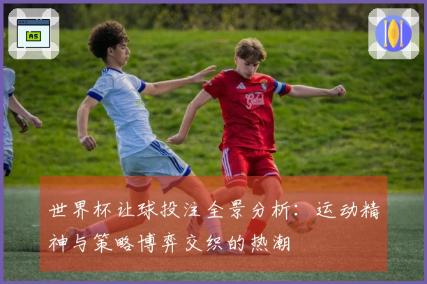 世界杯让球投注全景分析:运动精神与策略博弈交织的热潮