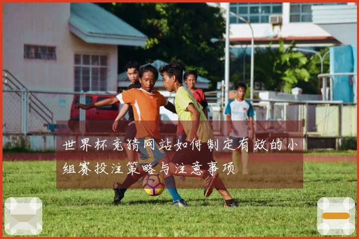 世界杯竞猜网站如何制定有效的小组赛投注策略与注意事项